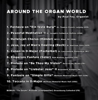 Around the Organ world by Paul Fey Organist includes 10 Pieces of Organ Music like Fantasie on, Peaceful Meditation II, hallelujah chorus, jesu joy of man's desiring (Bach), Canon in D-Major, Emperors Fanfare (soler), Prelude on "Be Thou My Vision", Prelude on "Liester Jesu" II, Fantasie on "Simple Gifts", Toccata in D-Major and Bonus "Te Deum, Compose and played by Paul Fey Organist and Pianist